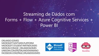 Streaming de Dados com
Forms + Flow + Azure Cognitive Services +
Power BI
ORLANDOGOMES
MICROSOFTMVPDATAPLATFORM
MICROSOFTSTUDENTPARTNER(MSP)
MEDIUM.COM/@_ORLANDOGOMES
LINKEDIN.COM/IN/ORLANDOMARIANO
FACEBOOK.COM/PAGE.ORLANDOGOMES
 