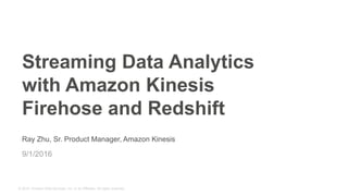 © 2015, Amazon Web Services, Inc. or its Affiliates. All rights reserved.
Ray Zhu, Sr. Product Manager, Amazon Kinesis
9/1/2016
Streaming Data Analytics
with Amazon Kinesis
Firehose and Redshift
 