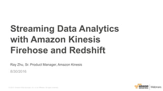 © 2015, Amazon Web Services, Inc. or its Affiliates. All rights reserved.
Ray Zhu, Sr. Product Manager, Amazon Kinesis
8/30/2016
Streaming Data Analytics
with Amazon Kinesis
Firehose and Redshift
 