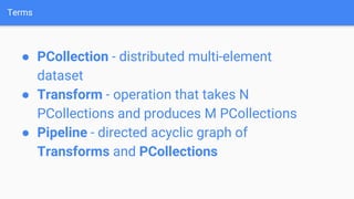 Terms
● PCollection - distributed multi-element
dataset
● Transform - operation that takes N
PCollections and produces M PCollections
● Pipeline - directed acyclic graph of
Transforms and PCollections
 