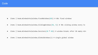 Code
● items | beam.WindowInto(window.FixedWindows(60)) # 60s fixed windows
● items | beam.WindowInto(window.SlidingWindows(30, 5)) # 30s sliding window every 5s
● items | beam.WindowInto(window.Sessions(10 * 60)) # window breaks after 10 empty min
● items | beam.WindowInto(window.GlobalWindows()) # single global window
 