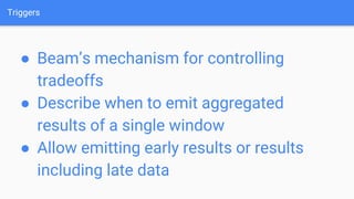 Triggers
● Beam’s mechanism for controlling
tradeoffs
● Describe when to emit aggregated
results of a single window
● Allow emitting early results or results
including late data
 