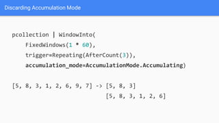 Discarding Accumulation Mode
pcollection | WindowInto(
FixedWindows(1 * 60),
trigger=Repeating(AfterCount(3)),
accumulation_mode=AccumulationMode.Accumulating)
[5, 8, 3, 1, 2, 6, 9, 7] -> [5, 8, 3]
[5, 8, 3, 1, 2, 6]
 