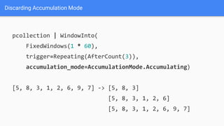 Discarding Accumulation Mode
pcollection | WindowInto(
FixedWindows(1 * 60),
trigger=Repeating(AfterCount(3)),
accumulation_mode=AccumulationMode.Accumulating)
[5, 8, 3, 1, 2, 6, 9, 7] -> [5, 8, 3]
[5, 8, 3, 1, 2, 6]
[5, 8, 3, 1, 2, 6, 9, 7]
 