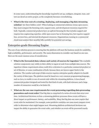  
Fast Big Data and Streaming Analytics: Discerning Differences and Selecting the Best Approach	
   10
In some cases, underestimating the knowledge required to set up, configure, integrate, tune, and
test can derail an entire project, as the complexity becomes overwhelming.
• What is the true cost of a creating, deploying, and managing a big data streaming
solution? Are there hidden costs?. When looking at commercial solutions versus open source,
they must compare the licensing costs, support costs, and development resources required for
both. Typically, commercial products have an upfront licensing fee that includes support and
requires less engineering expertise, while open source has no licensing fees, but requires support
fees, services fees, and internal development resources. Organizations running in a commercial
cloud must analyze their monthly bills carefully for potential cost savings.
Enterprise-grade Streaming Engine
The core of any selection process is ensuring that the platform will meet the business needs for scalability,
high-availability, performance, and security. The many dimensions to consider vary based on use case.
Here are the most common areas of consideration.
• What is the forecasted data volume and variety of sources for ingestion? The available
solution components vary widely in their ability to ingest at scale from multiple data sources. The
ingestion-volume requirements alone could drive a decision to a particular commercial product or
set of libraries, or some combination of both, because there are known upper limits to the
solutions. The number and scope of data sources requires enterprise-quality adapters to handle
the variety of data types. The platform must be based on a very common programming language,
such as Java, to enable re-use of current code within the streaming platform. A Java-based
commercial product designed and tested for that kind of scale, with fault tolerance and a large
number of connectors would be a far better fit.
• What are the use case requirements for event processing regarding data processing
guarantees and event order? Fast big data is comprised of a series of events that occur over
time. Architectural decisions on how a streaming platform processes those events will have a
direct impact on performance, latency, and scalability. Many fast big data use cases require that
event order be maintained. For example, some predictive analytics use cases must compare event
order to determine what might happen next. Streaming platform architectural decisions can
impact the ability to guarantee the event order, and whether an event will be processed exactly
 