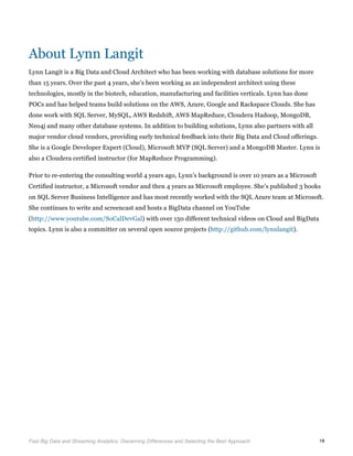 
Fast Big Data and Streaming Analytics: Discerning Differences and Selecting the Best Approach	
   18
About Lynn Langit
Lynn Langit is a Big Data and Cloud Architect who has been working with database solutions for more
than 15 years. Over the past 4 years, she’s been working as an independent architect using these
technologies, mostly in the biotech, education, manufacturing and facilities verticals. Lynn has done
POCs and has helped teams build solutions on the AWS, Azure, Google and Rackspace Clouds. She has
done work with SQL Server, MySQL, AWS Redshift, AWS MapReduce, Cloudera Hadoop, MongoDB,
Neo4j and many other database systems. In addition to building solutions, Lynn also partners with all
major vendor cloud vendors, providing early technical feedback into their Big Data and Cloud offerings.
She is a Google Developer Expert (Cloud), Microsoft MVP (SQL Server) and a MongoDB Master. Lynn is
also a Cloudera certified instructor (for MapReduce Programming).
Prior to re-entering the consulting world 4 years ago, Lynn’s background is over 10 years as a Microsoft
Certified instructor, a Microsoft vendor and then 4 years as Microsoft employee. She’s published 3 books
on SQL Server Business Intelligence and has most recently worked with the SQL Azure team at Microsoft.
She continues to write and screencast and hosts a BigData channel on YouTube
(http://www.youtube.com/SoCalDevGal) with over 150 different technical videos on Cloud and BigData
topics. Lynn is also a committer on several open source projects (http://github.com/lynnlangit).
 