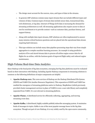  
Fast Big Data and Streaming Analytics: Discerning Differences and Selecting the Best Approach	
   5
o The design must account for the sources, sizes, and types of data in the streams.
o In general, ESP solutions contain many input streams that can include different types and
volumes of data. Common types of stream data include sensor data, transactional data,
web clickstream, or log data. Internet of Things (IoT) data is increasing the demand for
streaming architectures as well. All streaming applications also require access to data at
rest for enrichment or to provide context—such as customer data, purchase history, and
support history.
o Along with multiple data input streams, ESP solutions are often implemented to answer
many mission-critical business questions and are placed into the operational data stream
requiring fault tolerance.
o This type solution can include many data-pipeline-processing steps that vary from simple
aggregation to complex machine learning processes. An example is using predictive
analysis of live and stored stream data to process all airline engine sensor data for all
flights for an airline, with the business goals of improved flight safety and reduced engine
maintenance.
High-Volume Real-time Data Analytics
Since Hadoop is the focal point of big data ecosystem, emerging fast big data platforms must be evaluated
based on their interaction with Hadoop. Including Apache Hadoop components in streaming solutions is
common so the following definitions of major components are helpful.
• Apache Hadoop core. The cores services of Hadoop are the Hadoop Distributed File System
(HDFS) and YARN (Yet Another Resource Negotiator). This separation of HDFS and YARN has
enabled the emergence of streaming platforms native to Hadoop. MapReduce (which previously
provided cluster management services in place of YARN) is now a user-side library and completely
separated from YARN. It is not relevant in streaming platform.
• Apache Flume. A distributed service for efficiently collecting, aggregating, and moving
streaming event data.
• Apache Kafka. A distributed, highly scalable publish/subscribe messaging system. It maintains
feeds of messages in topics. Kafka is one of the most popular message buses in the big data
ecosystem. Though not part of core Hadoop, it is very widely used by the open source community.
 