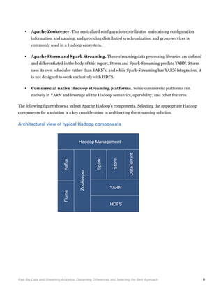  
Fast Big Data and Streaming Analytics: Discerning Differences and Selecting the Best Approach	
   6
• Apache Zookeeper. This centralized configuration coordinator maintaining configuration
information and naming, and providing distributed synchronization and group services is
commonly used in a Hadoop ecosystem.
• Apache Storm and Spark Streaming. These streaming data processing libraries are defined
and differentiated in the body of this report. Storm and Spark-Streaming predate YARN. Storm
uses its own scheduler rather than YARN’s, and while Spark-Streaming has YARN integration, it
is not designed to work exclusively with HDFS.
• Commercial native Hadoop streaming platforms. Some commercial platforms run
natively in YARN and leverage all the Hadoop semantics, operability, and other features.
The following figure shows a subset Apache Hadoop’s components. Selecting the appropriate Hadoop
components for a solution is a key consideration in architecting the streaming solution.
Architectural view of typical Hadoop components
	
  
	
  
 