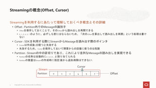 Streamingを利用するにあたって理解しておくべき概念とその詳細
• Offset : Partition内でのMessageの識別子
• Offsetを保存しておくことで、そのOffsetから読み出しを再開できる
• 0, 1, 2, 4, 5, 7 のように、必ずしも密にはならないため、「次のOffsetを算出して読み出しを再開」という処理は書け
ない
• Cursor : SDKを利用する際にStreamからMassageを読み出す際のポインタ
• Cursorは作成後5分経つと失効する
• 失効するため、Cursorを保存しておいて障害からの回復に使うのは危険
• Partition : Streamの中の区切りであり、これにより並列なMessageの読み出しを実現できる
• Partitionの名称は自動的に0,1,2,3,4,...と割り当てられる
• Partitionの数量はStreamの作成時に指定(後から追加/削除はできない)
Streamingの概念(Offset, Cursor)
4
0 1 2 4 5 7
Partition
Stream
Offset
Cursor
Copyright © 2020, Oracle and/or its affiliates
 
