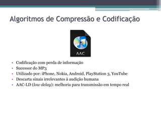 • Codificação com perda de informação
• Sucessor do MP3
• Utilizado por: iPhone, Nokia, Android, PlayStation 3, YouTube
• Descarta sinais irrelevantes à audição humana
• AAC-LD (low delay): melhoria para transmissão em tempo real
Algoritmos de Compressão e Codificação
 