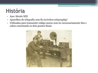 História
• Ano: Século XIX
• Aparelhos de telegrafia sem fio (wireless telegraphy)
• Utilizados para transmitir código morse sem ter necessariamente fios e
cabos conectando os dois pontos finais
 