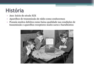 História
• Ano: Início do século XIX
• Aparelhos de transmissão de rádio como conhecemos
• Possuía muitos defeitos como baixa qualidade nas condições de
transmissão e aparelhos receptores muito caros e barulhentos
 