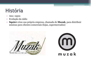 História
• Ano: 1930s
• Evolução da rádio
• Squier criou sua própria empresa, chamada de Muzak, para distribuir
músicas para clientes comerciais (lojas, supermercados)
 