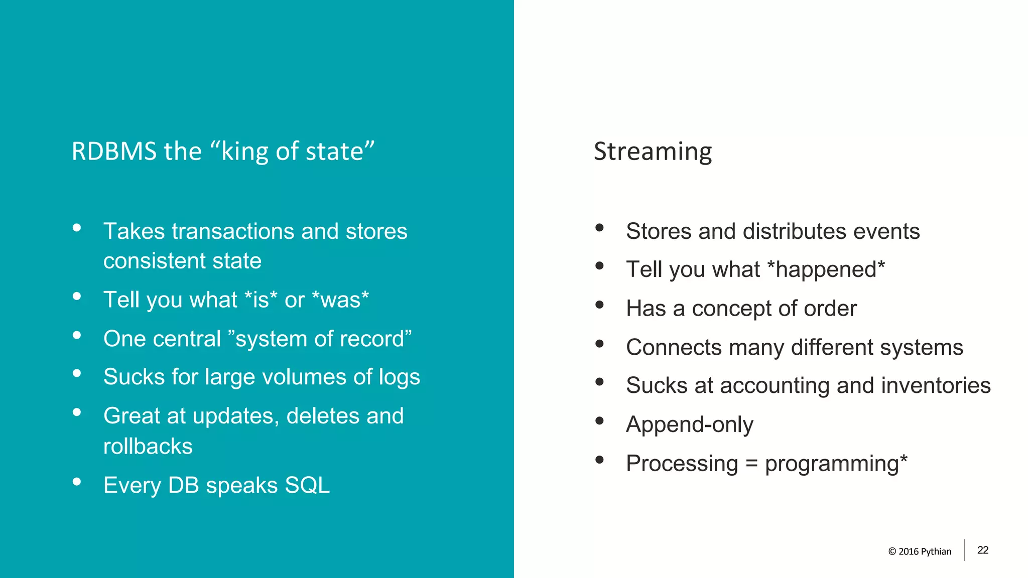 StreamingRDBMS the “king of state”
© 2016 Pythian 22
• Takes transactions and stores
consistent state
• Tell you what *is* or *was*
• One central ”system of record”
• Sucks for large volumes of logs
• Great at updates, deletes and
rollbacks
• Every DB speaks SQL
• Stores and distributes events
• Tell you what *happened*
• Has a concept of order
• Connects many different systems
• Sucks at accounting and inventories
• Append-only
• Processing = programming*
 