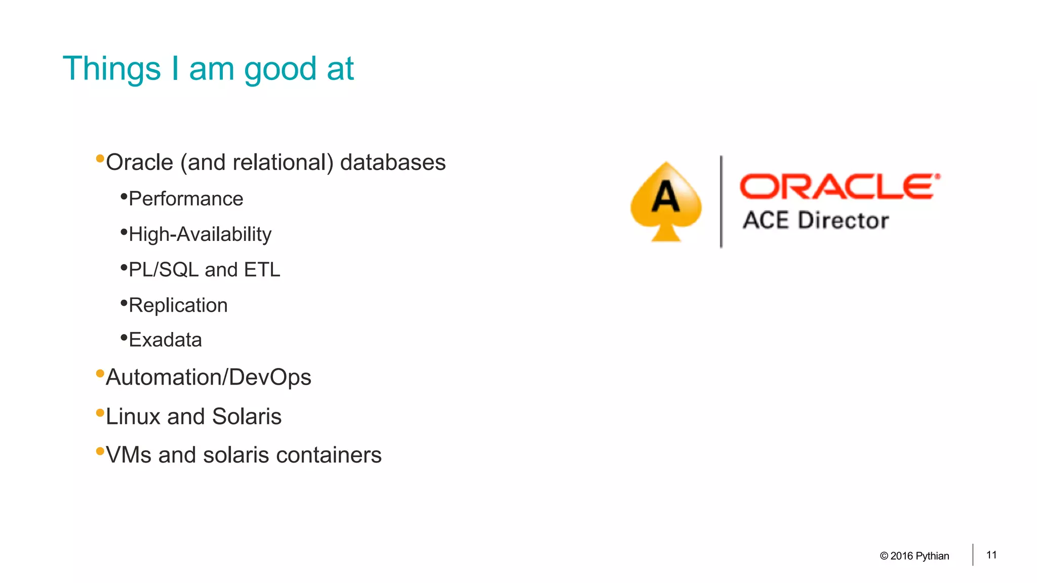 Things I am good at
•Oracle (and relational) databases
•Performance
•High-Availability
•PL/SQL and ETL
•Replication
•Exadata
•Automation/DevOps
•Linux and Solaris
•VMs and solaris containers
© 2016 Pythian 11
 
