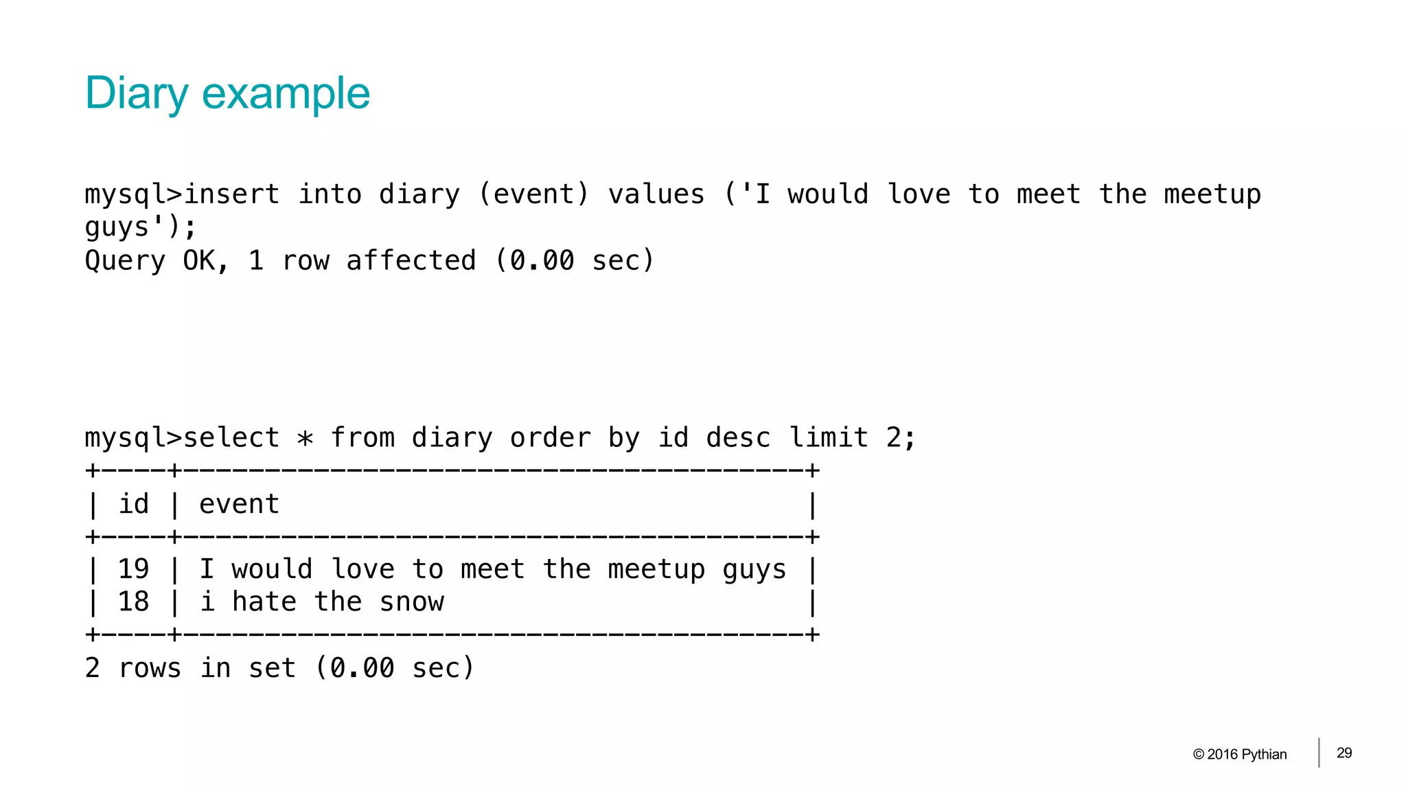 Diary example
© 2016 Pythian 29
mysql>insert into diary (event) values ('I would love to meet the meetup
guys');
Query OK, 1 row affected (0.00 sec)
mysql>select * from diary order by id desc limit 2;
+----+--------------------------------------+
| id | event |
+----+--------------------------------------+
| 19 | I would love to meet the meetup guys |
| 18 | i hate the snow |
+----+--------------------------------------+
2 rows in set (0.00 sec)
 