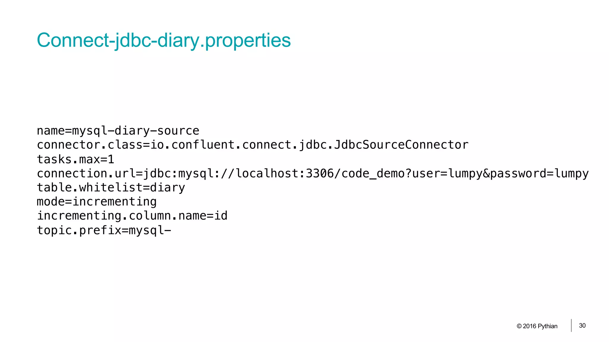 Connect-jdbc-diary.properties
© 2016 Pythian 30
name=mysql-diary-source
connector.class=io.confluent.connect.jdbc.JdbcSourceConnector
tasks.max=1
connection.url=jdbc:mysql://localhost:3306/code_demo?user=lumpy&password=lumpy
table.whitelist=diary
mode=incrementing
incrementing.column.name=id
topic.prefix=mysql-
 