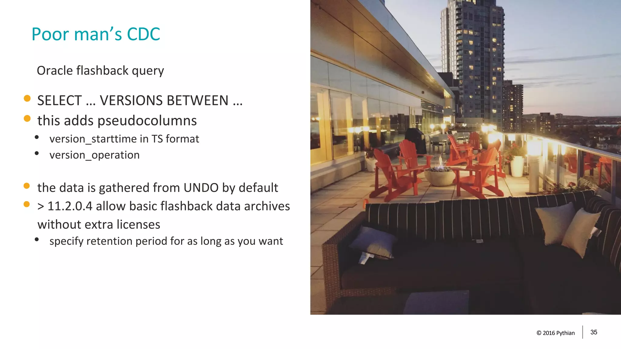 © 2016 Pythian 35
Poor man’s CDC
• SELECT … VERSIONS BETWEEN …
• this adds pseudocolumns
• version_starttime in TS format
• version_operation
• the data is gathered from UNDO by default
• > 11.2.0.4 allow basic flashback data archives
without extra licenses
• specify retention period for as long as you want
Oracle flashback query
 