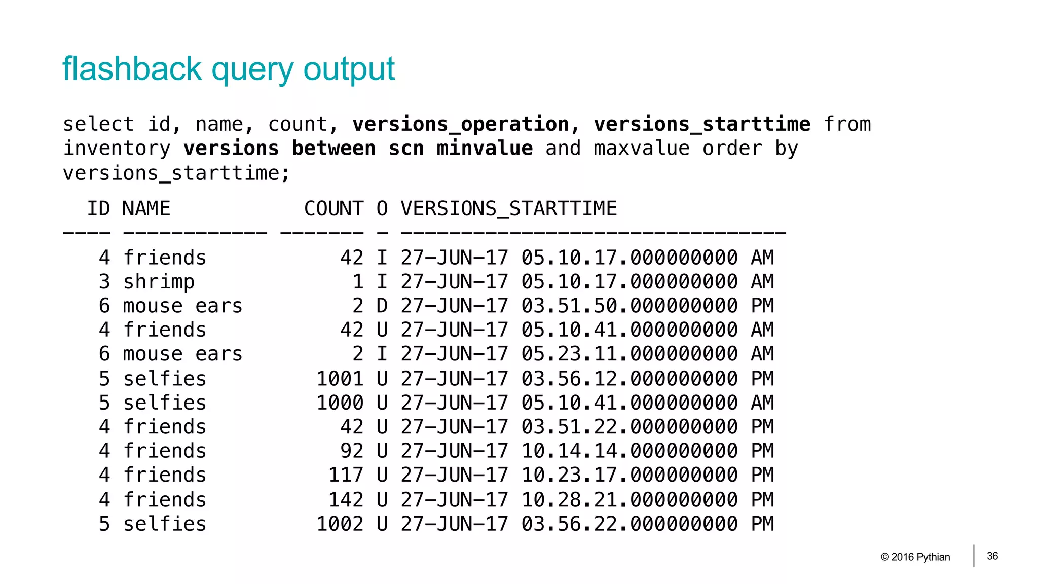 flashback query output
© 2016 Pythian 36
ID NAME COUNT O VERSIONS_STARTTIME
---- ------------ ------- - --------------------------------
4 friends 42 I 27-JUN-17 05.10.17.000000000 AM
3 shrimp 1 I 27-JUN-17 05.10.17.000000000 AM
6 mouse ears 2 D 27-JUN-17 03.51.50.000000000 PM
4 friends 42 U 27-JUN-17 05.10.41.000000000 AM
6 mouse ears 2 I 27-JUN-17 05.23.11.000000000 AM
5 selfies 1001 U 27-JUN-17 03.56.12.000000000 PM
5 selfies 1000 U 27-JUN-17 05.10.41.000000000 AM
4 friends 42 U 27-JUN-17 03.51.22.000000000 PM
4 friends 92 U 27-JUN-17 10.14.14.000000000 PM
4 friends 117 U 27-JUN-17 10.23.17.000000000 PM
4 friends 142 U 27-JUN-17 10.28.21.000000000 PM
5 selfies 1002 U 27-JUN-17 03.56.22.000000000 PM
select id, name, count, versions_operation, versions_starttime from
inventory versions between scn minvalue and maxvalue order by
versions_starttime;
 