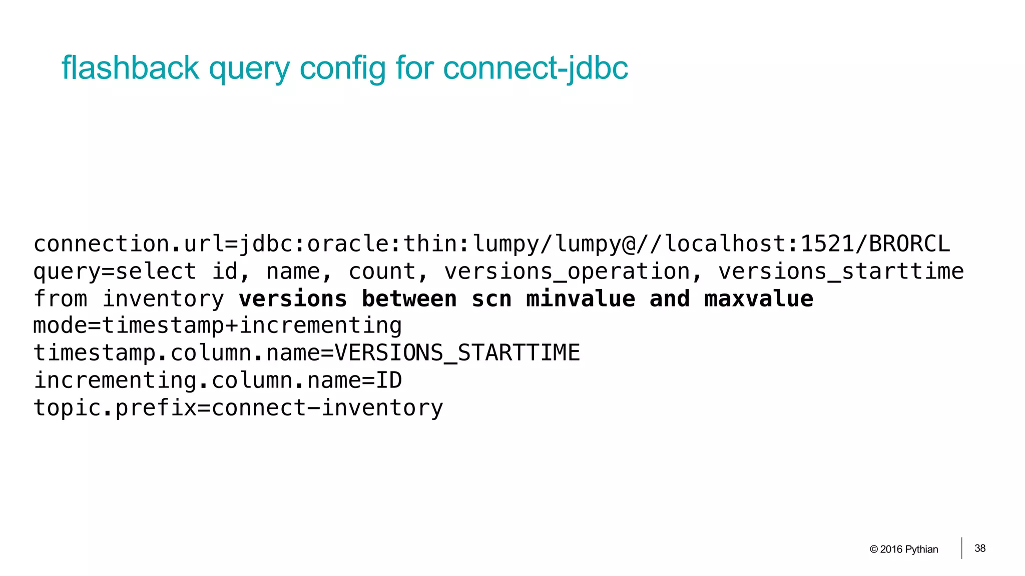 flashback query config for connect-jdbc
© 2016 Pythian 38
connection.url=jdbc:oracle:thin:lumpy/lumpy@//localhost:1521/BRORCL
query=select id, name, count, versions_operation, versions_starttime
from inventory versions between scn minvalue and maxvalue
mode=timestamp+incrementing
timestamp.column.name=VERSIONS_STARTTIME
incrementing.column.name=ID
topic.prefix=connect-inventory
 