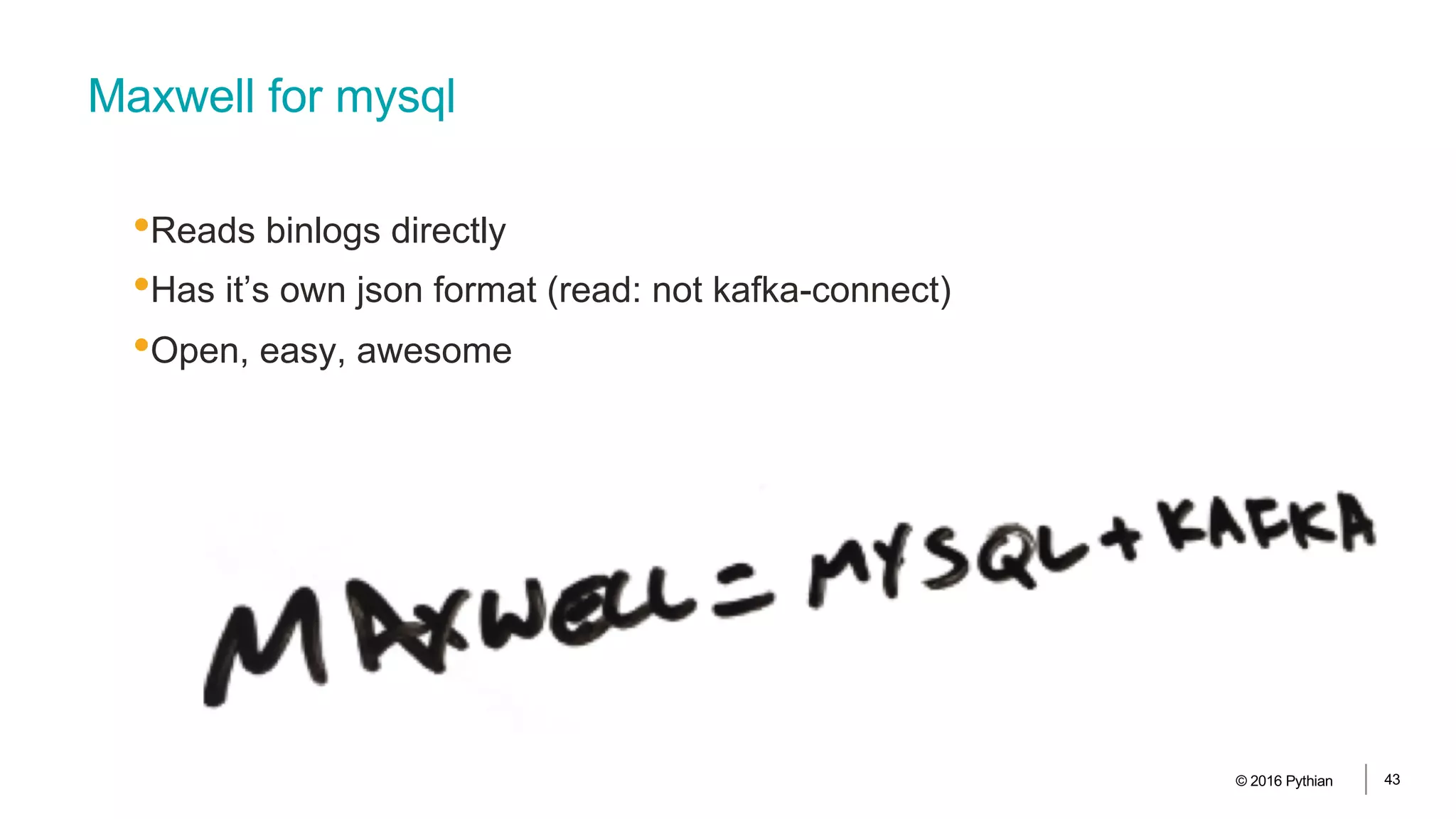 Maxwell for mysql
•Reads binlogs directly
•Has it’s own json format (read: not kafka-connect)
•Open, easy, awesome
© 2016 Pythian 43
 