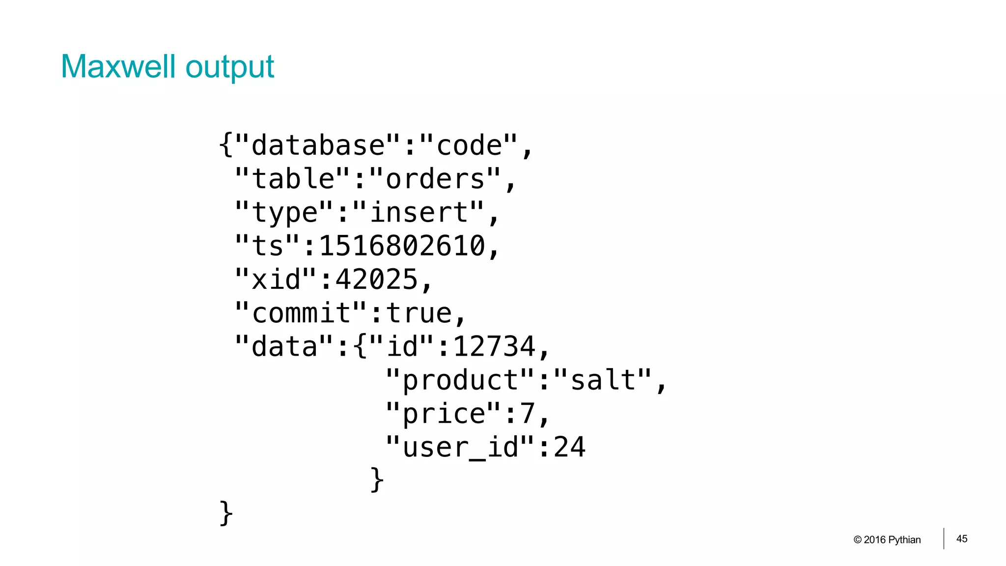 Maxwell output
© 2016 Pythian 45
{"database":"code",
"table":"orders",
"type":"insert",
"ts":1516802610,
"xid":42025,
"commit":true,
"data":{"id":12734,
"product":"salt",
"price":7,
"user_id":24
}
}
 