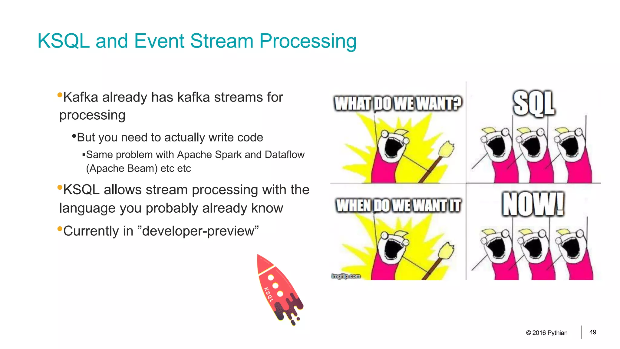 KSQL and Event Stream Processing
•Kafka already has kafka streams for
processing
•But you need to actually write code
▪Same problem with Apache Spark and Dataflow
(Apache Beam) etc etc
•KSQL allows stream processing with the
language you probably already know
•Currently in ”developer-preview”
© 2016 Pythian 49
 