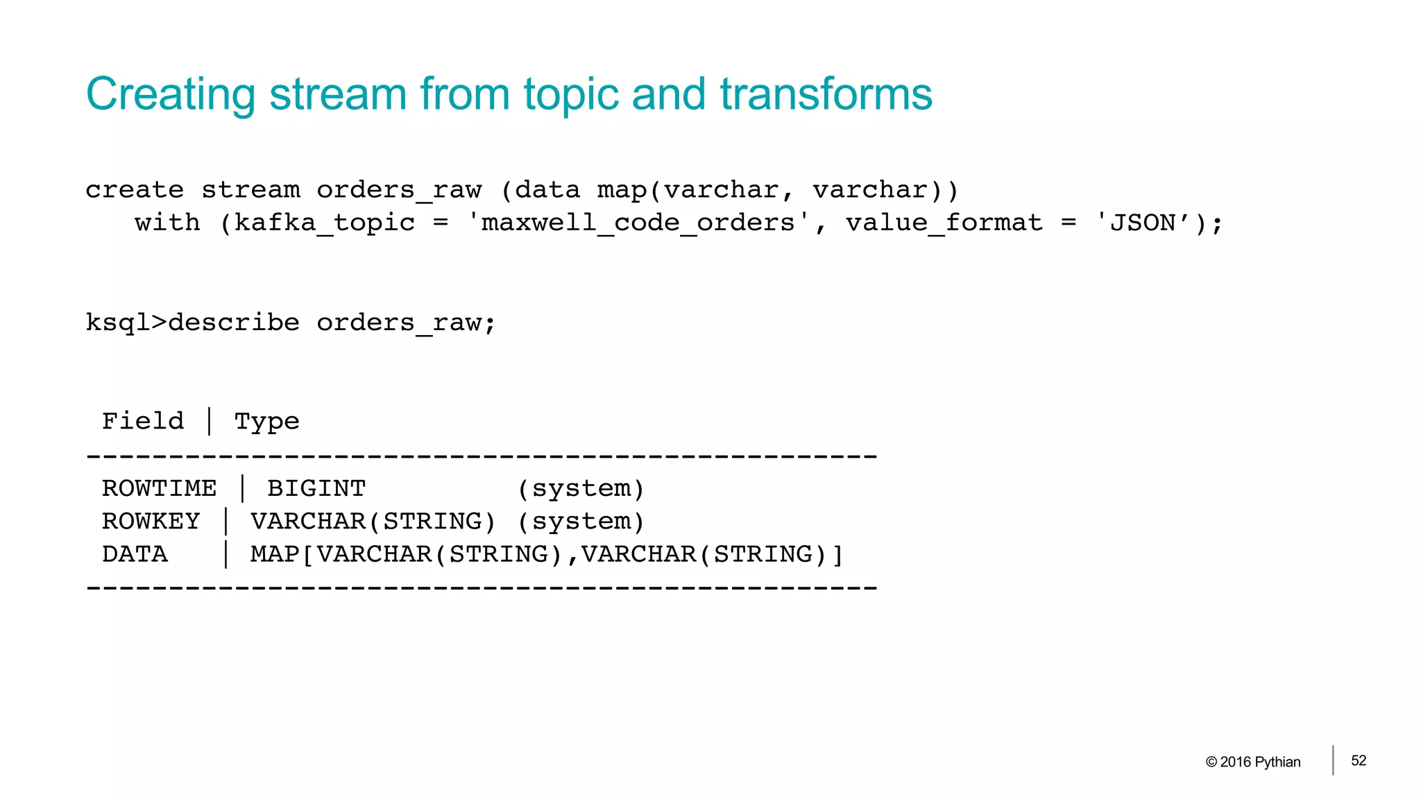 Creating stream from topic and transforms
© 2016 Pythian 52
create stream orders_raw (data map(varchar, varchar))
with (kafka_topic = 'maxwell_code_orders', value_format = 'JSON’);
ksql>describe orders_raw;
Field | Type
------------------------------------------------
ROWTIME | BIGINT (system)
ROWKEY | VARCHAR(STRING) (system)
DATA | MAP[VARCHAR(STRING),VARCHAR(STRING)]
------------------------------------------------
 