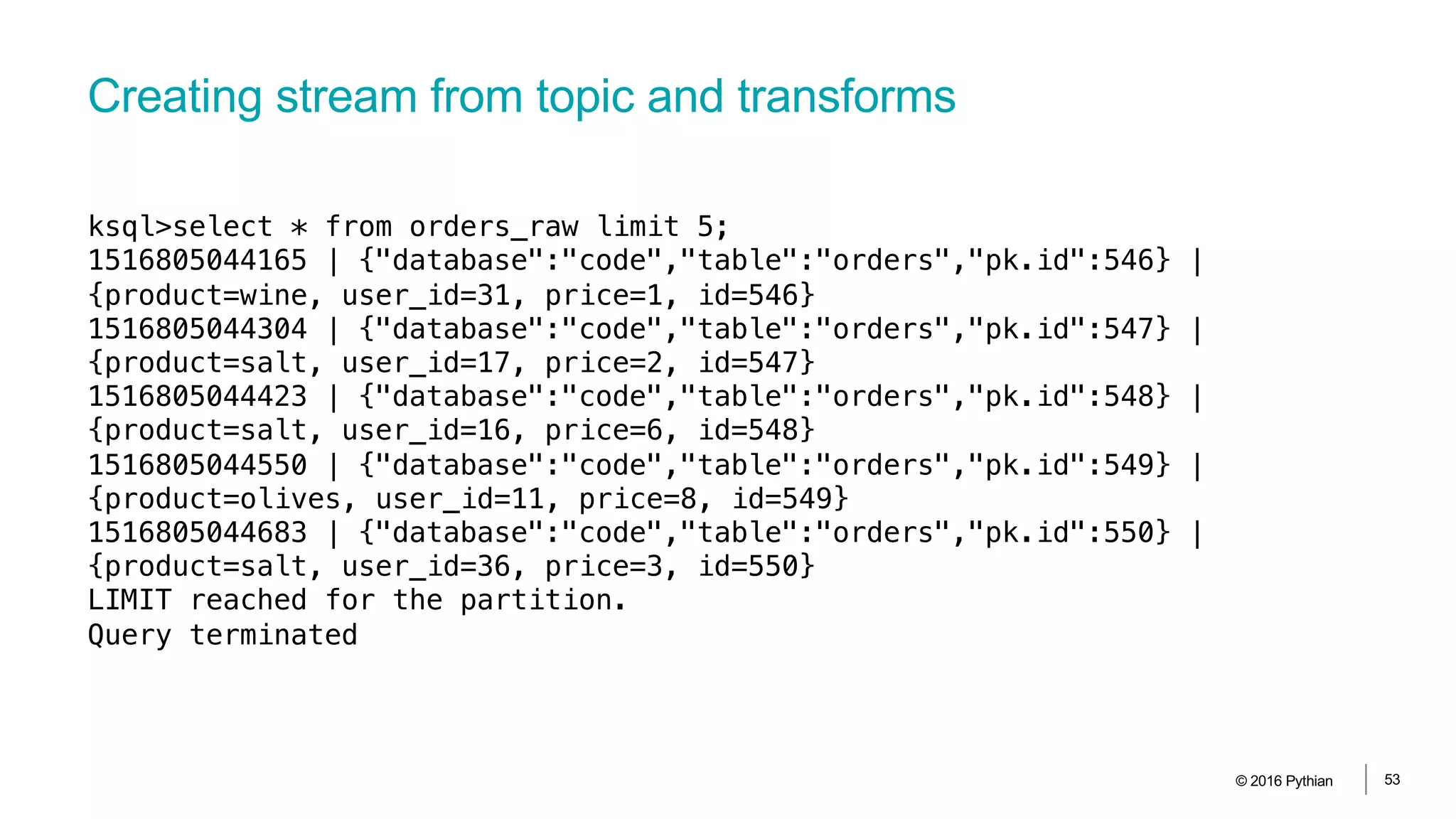 Creating stream from topic and transforms
© 2016 Pythian 53
ksql>select * from orders_raw limit 5;
1516805044165 | {"database":"code","table":"orders","pk.id":546} |
{product=wine, user_id=31, price=1, id=546}
1516805044304 | {"database":"code","table":"orders","pk.id":547} |
{product=salt, user_id=17, price=2, id=547}
1516805044423 | {"database":"code","table":"orders","pk.id":548} |
{product=salt, user_id=16, price=6, id=548}
1516805044550 | {"database":"code","table":"orders","pk.id":549} |
{product=olives, user_id=11, price=8, id=549}
1516805044683 | {"database":"code","table":"orders","pk.id":550} |
{product=salt, user_id=36, price=3, id=550}
LIMIT reached for the partition.
Query terminated
 