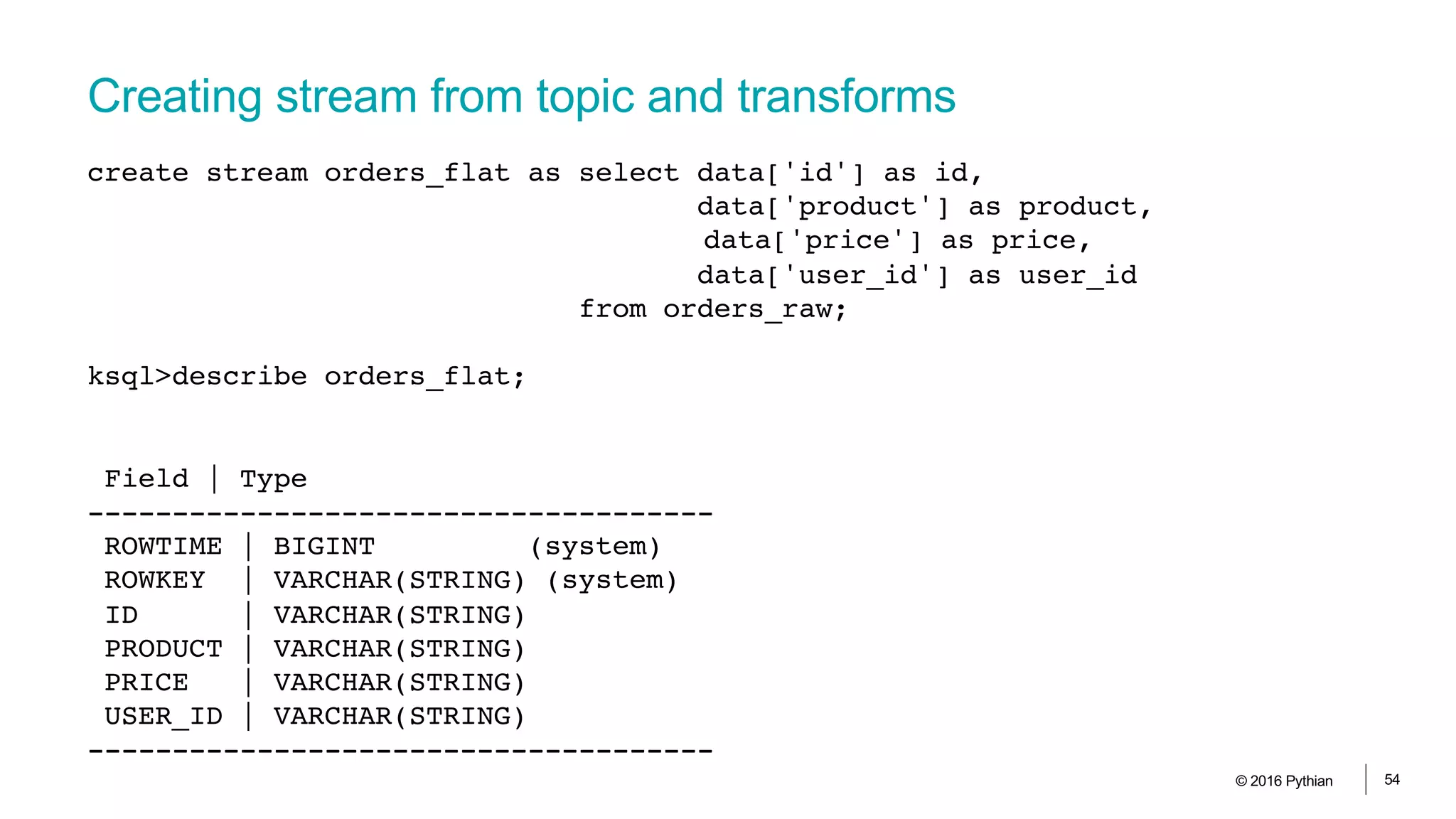 Creating stream from topic and transforms
© 2016 Pythian 54
create stream orders_flat as select data['id'] as id,
data['product'] as product,
data['price'] as price,
data['user_id'] as user_id
from orders_raw;
ksql>describe orders_flat;
Field | Type
-------------------------------------
ROWTIME | BIGINT (system)
ROWKEY | VARCHAR(STRING) (system)
ID | VARCHAR(STRING)
PRODUCT | VARCHAR(STRING)
PRICE | VARCHAR(STRING)
USER_ID | VARCHAR(STRING)
-------------------------------------
 