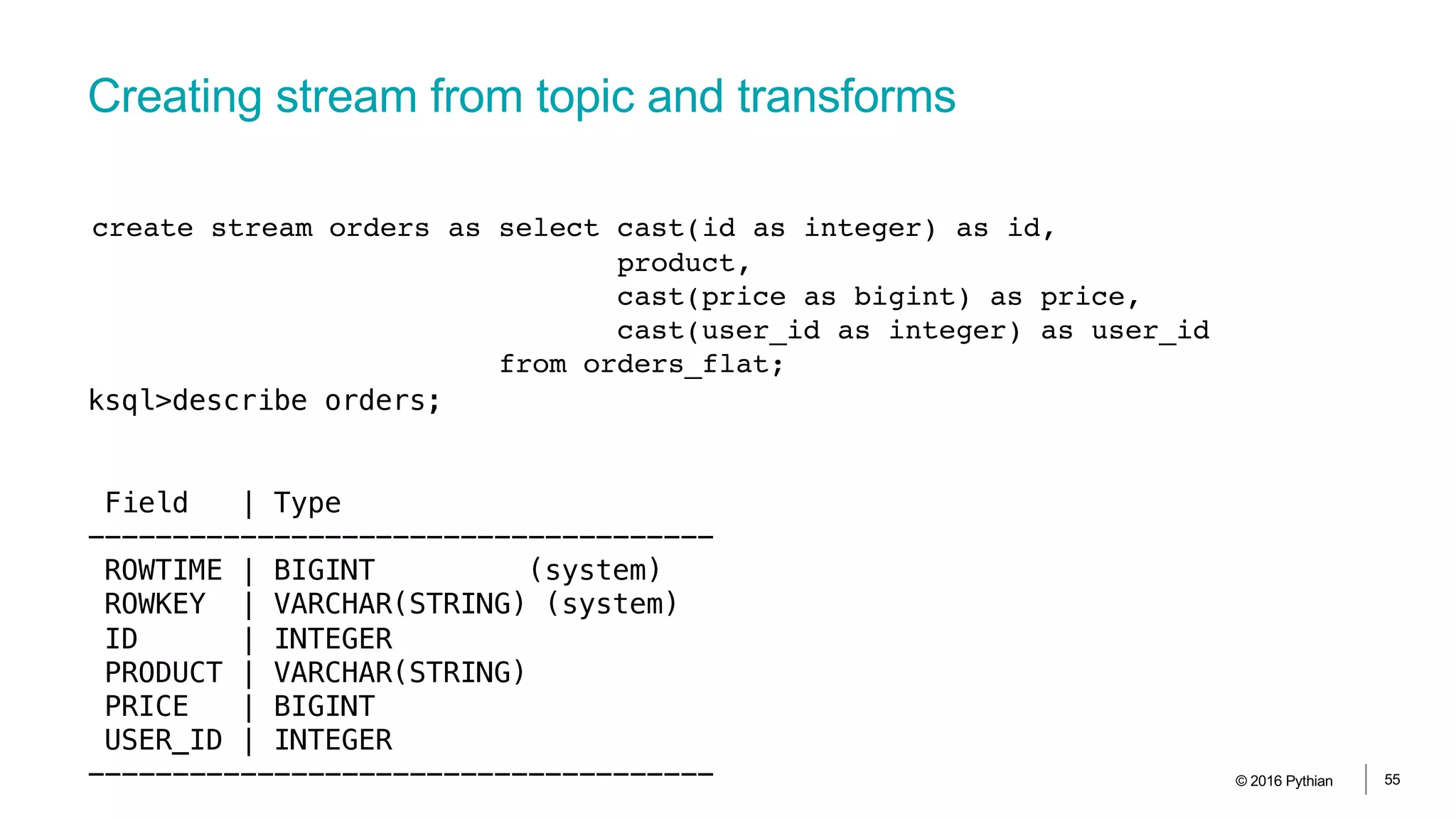Creating stream from topic and transforms
© 2016 Pythian 55
create stream orders as select cast(id as integer) as id,
product,
cast(price as bigint) as price,
cast(user_id as integer) as user_id
from orders_flat;
ksql>describe orders;
Field | Type
-------------------------------------
ROWTIME | BIGINT (system)
ROWKEY | VARCHAR(STRING) (system)
ID | INTEGER
PRODUCT | VARCHAR(STRING)
PRICE | BIGINT
USER_ID | INTEGER
-------------------------------------
 