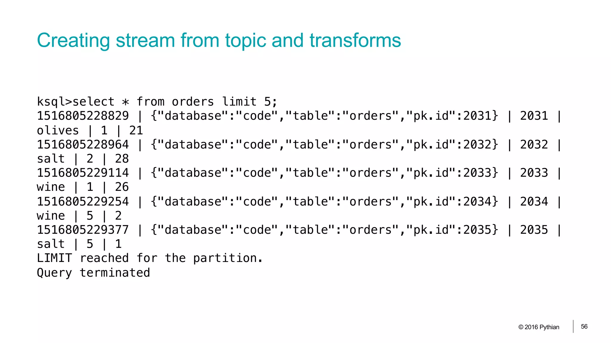 Creating stream from topic and transforms
© 2016 Pythian 56
ksql>select * from orders limit 5;
1516805228829 | {"database":"code","table":"orders","pk.id":2031} | 2031 |
olives | 1 | 21
1516805228964 | {"database":"code","table":"orders","pk.id":2032} | 2032 |
salt | 2 | 28
1516805229114 | {"database":"code","table":"orders","pk.id":2033} | 2033 |
wine | 1 | 26
1516805229254 | {"database":"code","table":"orders","pk.id":2034} | 2034 |
wine | 5 | 2
1516805229377 | {"database":"code","table":"orders","pk.id":2035} | 2035 |
salt | 5 | 1
LIMIT reached for the partition.
Query terminated
 