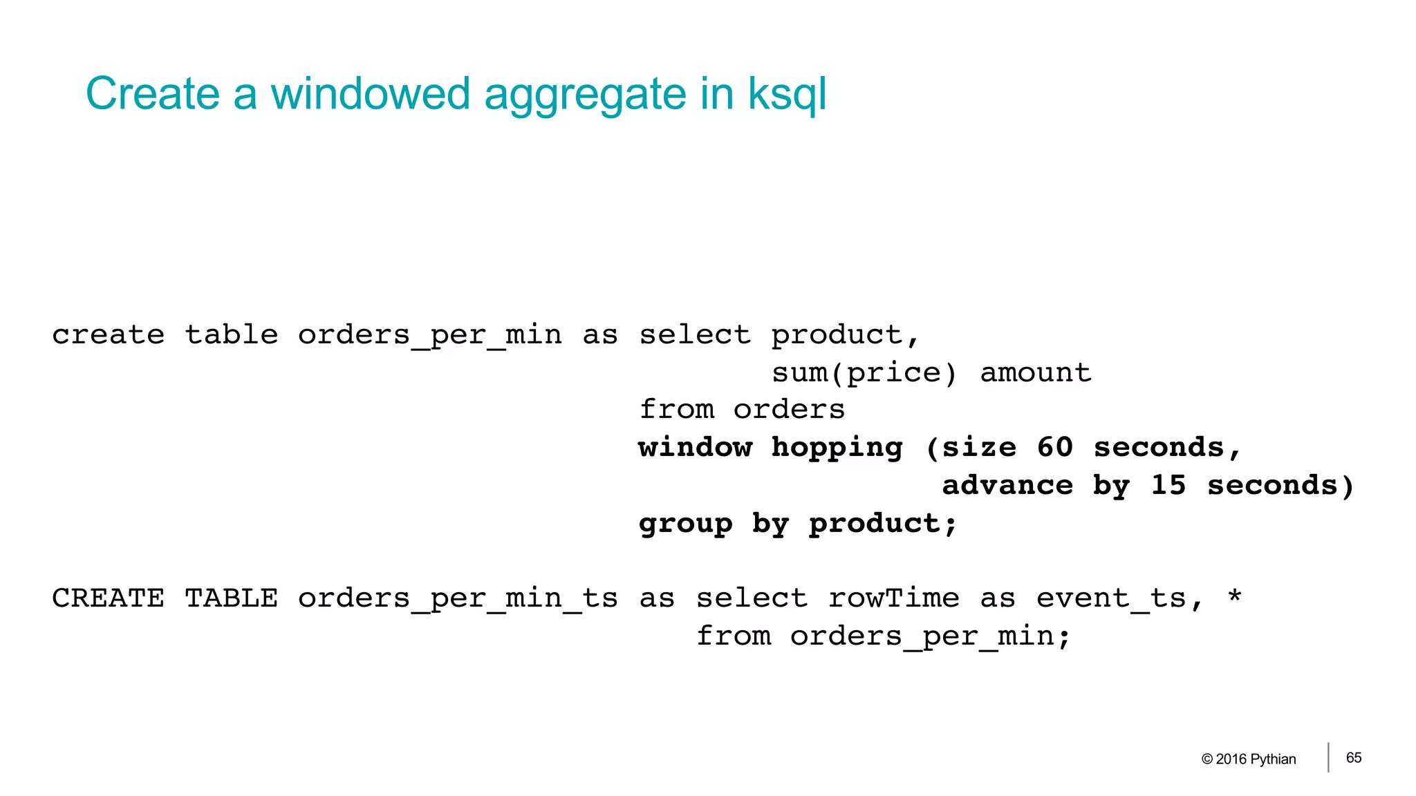 Create a windowed aggregate in ksql
© 2016 Pythian 65
create table orders_per_min as select product,
sum(price) amount
from orders
window hopping (size 60 seconds,
advance by 15 seconds)
group by product;
CREATE TABLE orders_per_min_ts as select rowTime as event_ts, *
from orders_per_min;
 