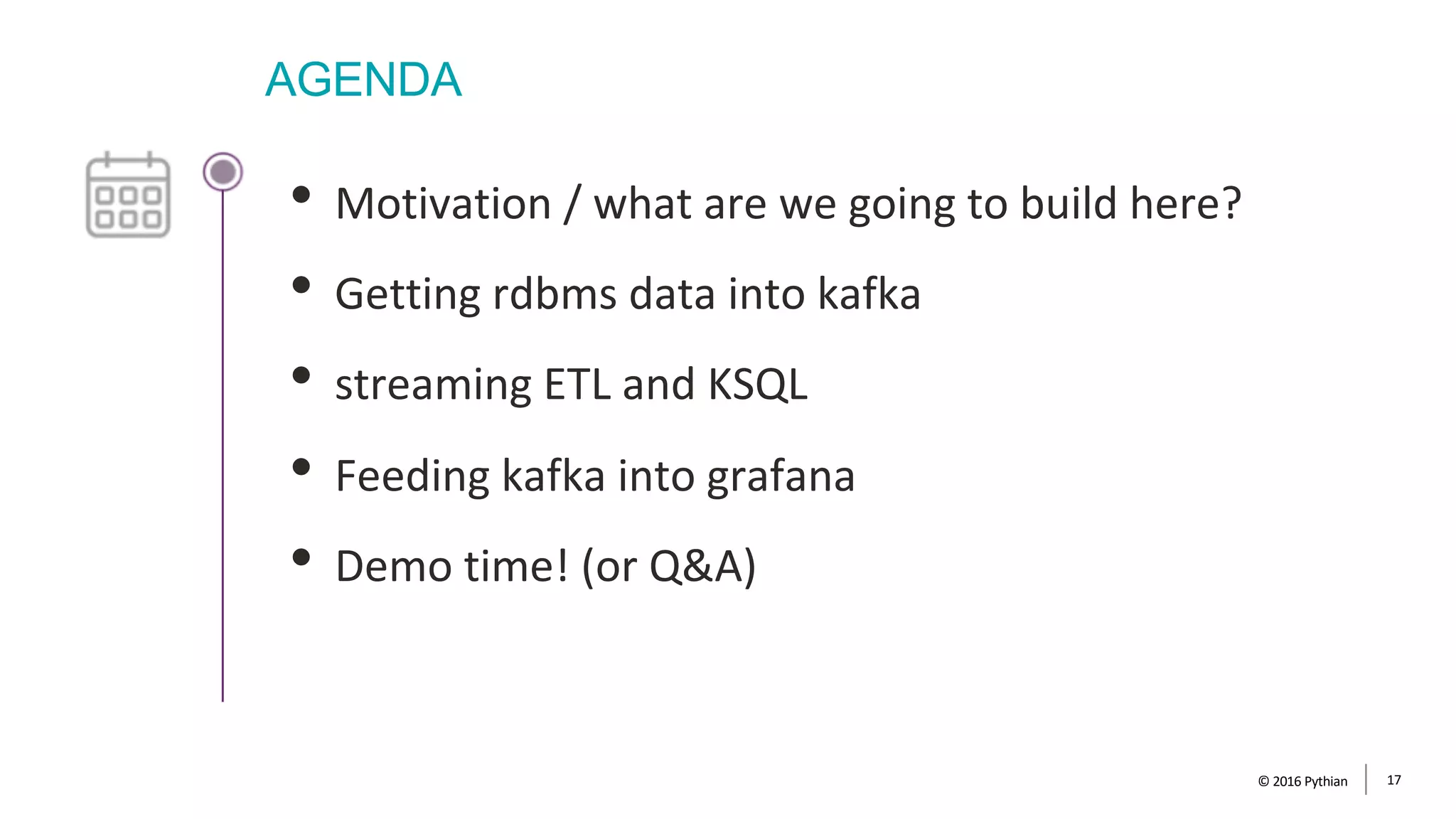 AGENDA
• Motivation / what are we going to build here?
• Getting rdbms data into kafka
• streaming ETL and KSQL
• Feeding kafka into grafana
• Demo time! (or Q&A)
© 2016 Pythian 17
 