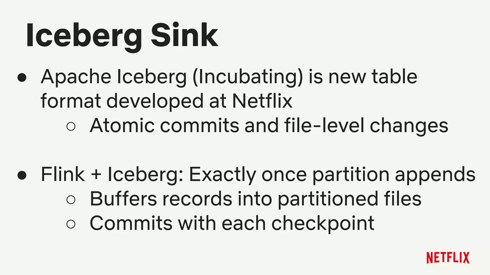 Iceberg Sink
● Apache Iceberg (Incubating) is new table
format developed at Netflix
○ Atomic commits and file-level changes
● Flink + Iceberg: Exactly once partition appends
○ Buffers records into partitioned files
○ Commits with each checkpoint
 