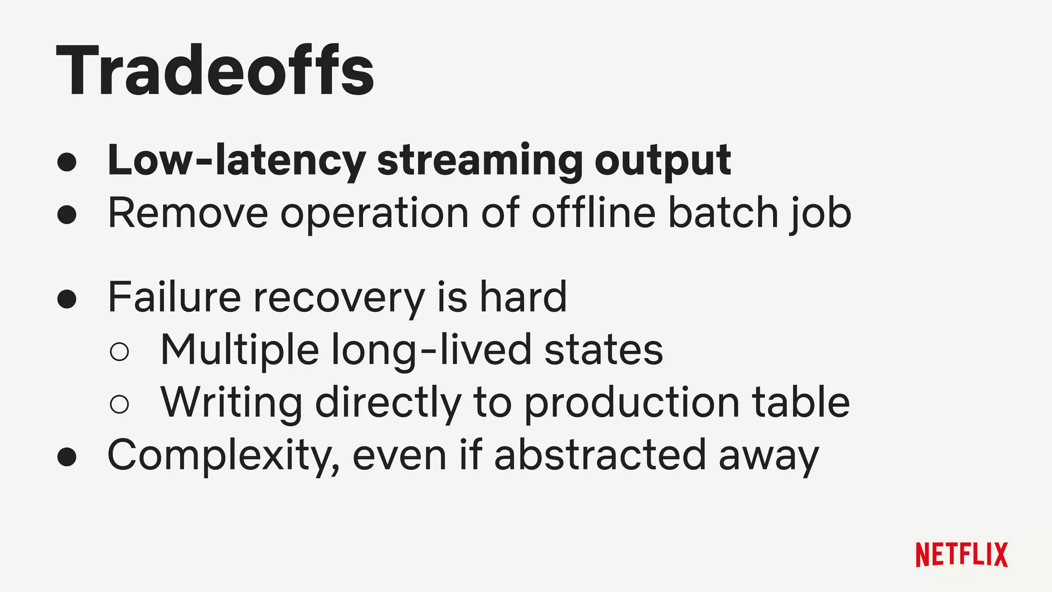Tradeoffs
● Low-latency streaming output
● Remove operation of offline batch job
● Failure recovery is hard
○ Multiple long-lived states
○ Writing directly to production table
● Complexity, even if abstracted away
 