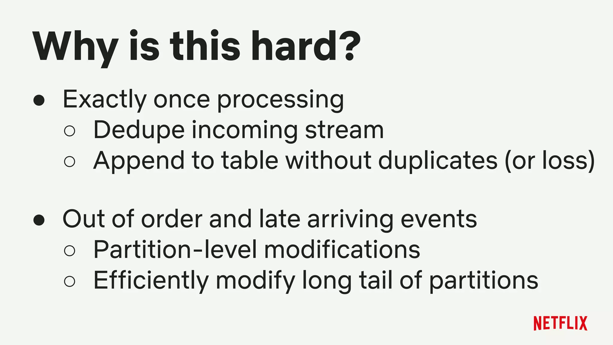 Why is this hard?
● Exactly once processing
○ Dedupe incoming stream
○ Append to table without duplicates (or loss)
● Out of order and late arriving events
○ Partition-level modifications
○ Efficiently modify long tail of partitions
 