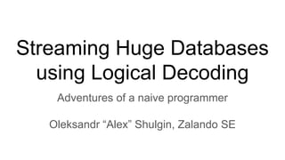Streaming Huge Databases
using Logical Decoding
Adventures of a naive programmer
Oleksandr “Alex” Shulgin, Zalando SE
 
