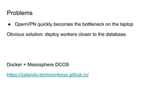 Problems
● OpenVPN quickly becomes the bottleneck on the laptop
Obvious solution: deploy workers closer to the database.
Docker + Mesosphere DCOS
https://zalando-techmonkeys.github.io/
 