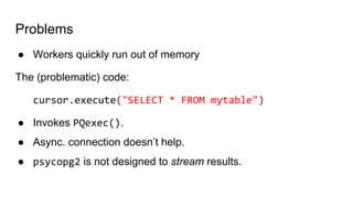 Problems
● Workers quickly run out of memory
The (problematic) code:
cursor.execute("SELECT * FROM mytable")
● Invokes PQexec().
● Async. connection doesn’t help.
● psycopg2 is not designed to stream results.
 