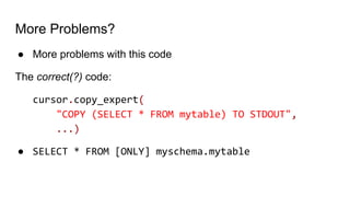 More Problems?
● More problems with this code
The correct(?) code:
cursor.copy_expert(
"COPY (SELECT * FROM mytable) TO STDOUT",
...)
● SELECT * FROM [ONLY] myschema.mytable
 