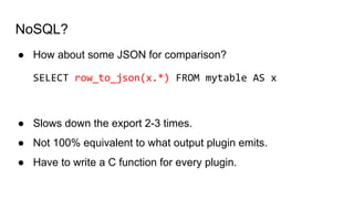NoSQL?
● How about some JSON for comparison?
SELECT row_to_json(x.*) FROM mytable AS x
● Slows down the export 2-3 times.
● Not 100% equivalent to what output plugin emits.
● Have to write a C function for every plugin.
 