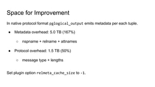 Space for Improvement
In native protocol format pglogical_output emits metadata per each tuple.
● Metadata overhead: 5.0 TB (167%)
○ nspname + relname + attnames
● Protocol overhead: 1.5 TB (50%)
○ message type + lengths
Set plugin option relmeta_cache_size to -1.
 