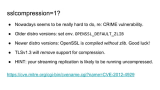 sslcompression=1?
● Nowadays seems to be really hard to do, re: CRIME vulnerability.
● Older distro versions: set env. OPENSSL_DEFAULT_ZLIB
● Newer distro versions: OpenSSL is compiled without zlib. Good luck!
● TLSv1.3 will remove support for compression.
● HINT: your streaming replication is likely to be running uncompressed.
https://cve.mitre.org/cgi-bin/cvename.cgi?name=CVE-2012-4929
 