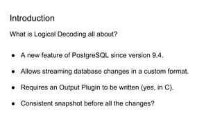 Introduction
What is Logical Decoding all about?
● A new feature of PostgreSQL since version 9.4.
● Allows streaming database changes in a custom format.
● Requires an Output Plugin to be written (yes, in C).
● Consistent snapshot before all the changes?
 