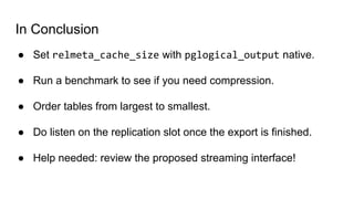 In Conclusion
● Set relmeta_cache_size with pglogical_output native.
● Run a benchmark to see if you need compression.
● Order tables from largest to smallest.
● Do listen on the replication slot once the export is finished.
● Help needed: review the proposed streaming interface!
 