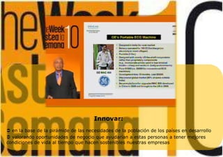 Innovar:
 en la base de la pirámide de las necesidades de la población de los países en desarrollo
 valorando oportunidades de negocio que ayudarían a estas personas a tener mejores
condiciones de vida al tiempo que hacen sostenibles nuestras empresas
 