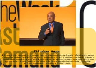 El Profesor Gupta
 de origen indio, es uno de los principales expertos internacionales en estrategia y globalización. Asesora
a compañías globales como IBM, entre otras. Y colabora con TiE-DC, la principal organización dedicada a
promocionar el emprendizaje y el Capital Riesgo en EEUU. Es asimismo profesor visitante de centros para
ejecutivos como Stanford, Dartmouth College, la Escuela de Negocios Bocconi (Italia), Universidad
Tecnológica de Helsinki (Finlandia), y IPMI (Indonesia).
 