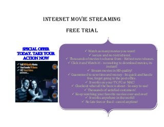 inTERnET moviE STREAming
                   FREE TRiAL


  Special offer
                                  Watch as many movies you want!
todaY, take Your                     secure and no restrictions!.
  actioN NoW        Thousands of movies to choose from - Hottest new releases.
                     Click it and Watch it! - no waiting to download movies, its
                                                 instant!
                                    Stream movies in HD quality!
                     Guaranteed to save time and money - Its quick and hassle
                                  free, forget going to the post office.
                                  It works on your TV, PC or MAC!
                       Checkout what all the buzz is about - So easy to use!
                                 Thousands of satisfied customers!
                       Keep watching your favorite movies over and over!
                                  It works anywhere in the world!
                                No late fees or fixed - cancel anytime!
 