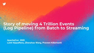 Story of moving 4 Trillion Events
(Log Pipeline) from Batch to Streaming
ApacheCon 2020
Lohit VijayaRenu, Zhenzhao Wang, Praveen Killamsetti
 